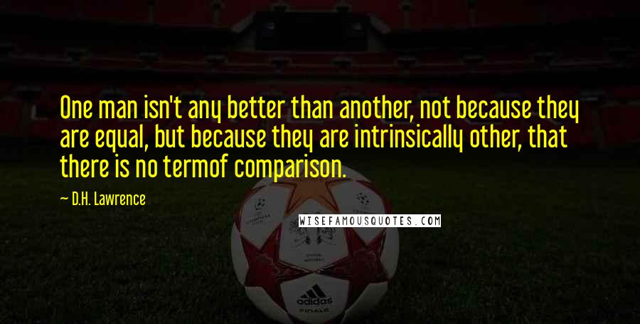 D.H. Lawrence Quotes: One man isn't any better than another, not because they are equal, but because they are intrinsically other, that there is no termof comparison.