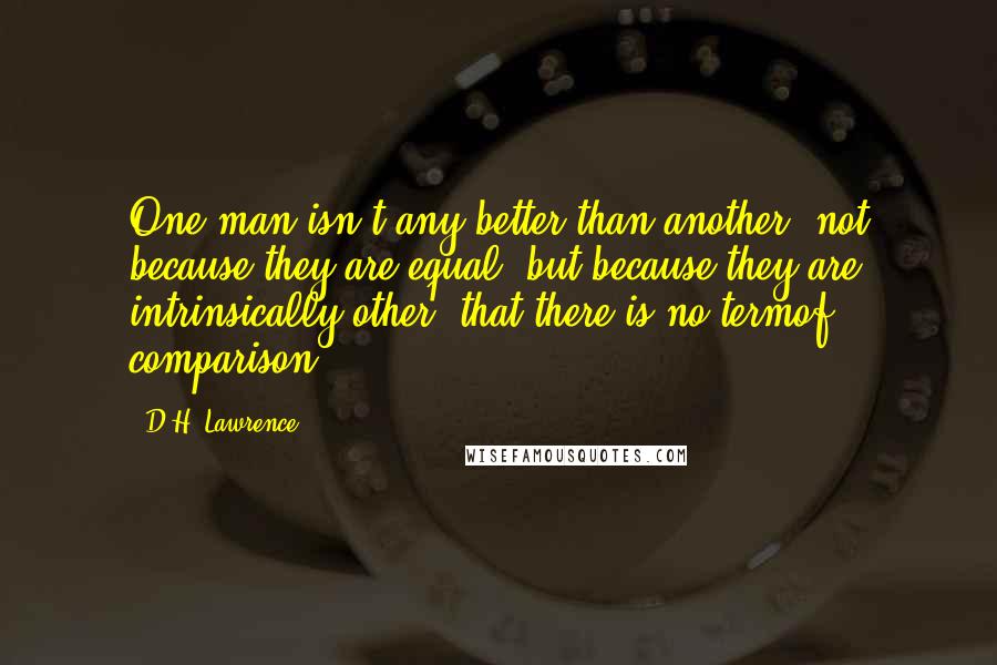 D.H. Lawrence Quotes: One man isn't any better than another, not because they are equal, but because they are intrinsically other, that there is no termof comparison.