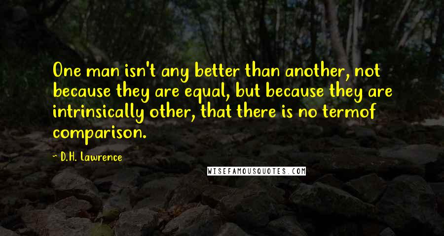 D.H. Lawrence Quotes: One man isn't any better than another, not because they are equal, but because they are intrinsically other, that there is no termof comparison.