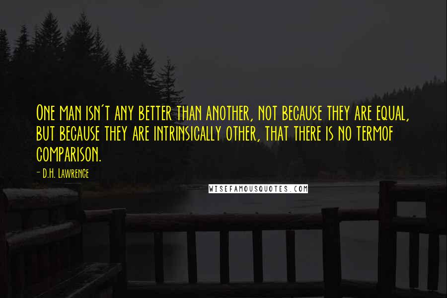 D.H. Lawrence Quotes: One man isn't any better than another, not because they are equal, but because they are intrinsically other, that there is no termof comparison.