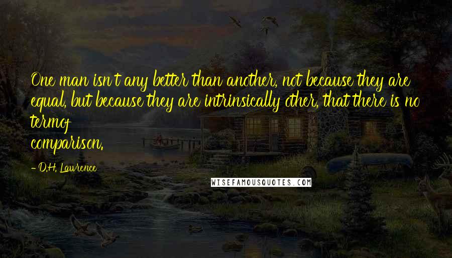 D.H. Lawrence Quotes: One man isn't any better than another, not because they are equal, but because they are intrinsically other, that there is no termof comparison.