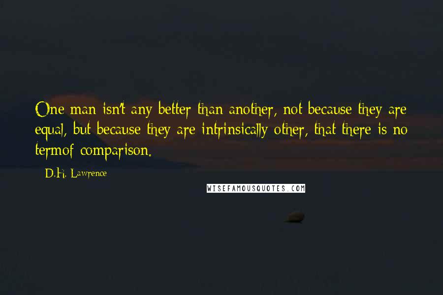 D.H. Lawrence Quotes: One man isn't any better than another, not because they are equal, but because they are intrinsically other, that there is no termof comparison.