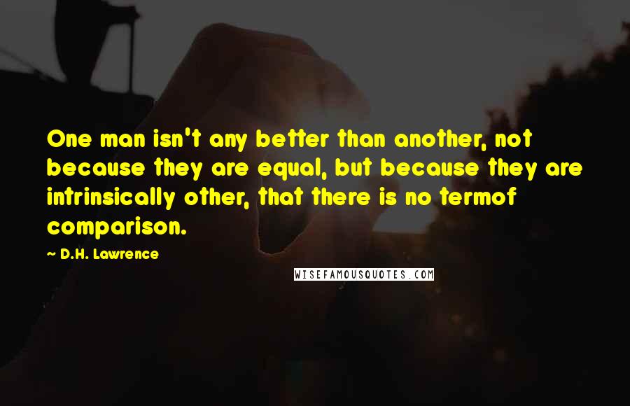 D.H. Lawrence Quotes: One man isn't any better than another, not because they are equal, but because they are intrinsically other, that there is no termof comparison.