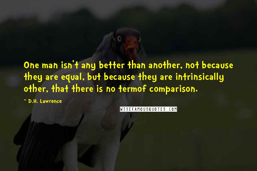D.H. Lawrence Quotes: One man isn't any better than another, not because they are equal, but because they are intrinsically other, that there is no termof comparison.