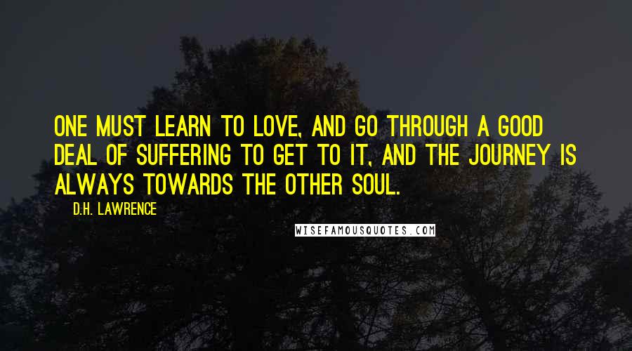 D.H. Lawrence Quotes: One must learn to love, and go through a good deal of suffering to get to it, and the journey is always towards the other soul.
