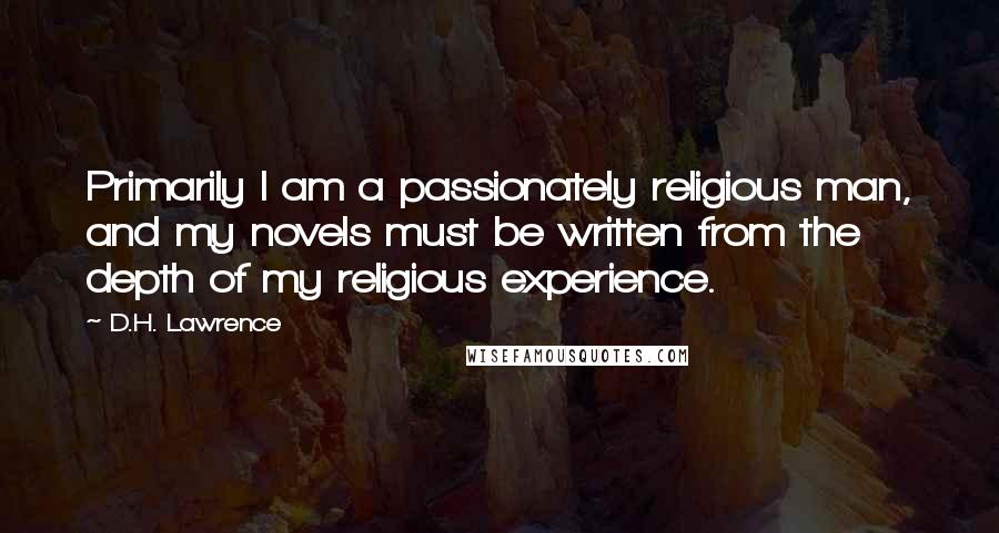 D.H. Lawrence Quotes: Primarily I am a passionately religious man, and my novels must be written from the depth of my religious experience.