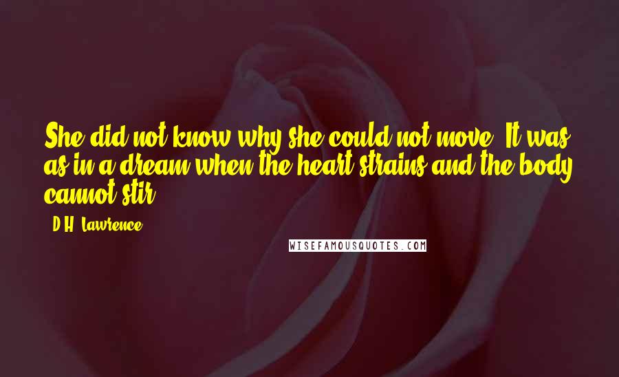 D.H. Lawrence Quotes: She did not know why she could not move. It was as in a dream when the heart strains and the body cannot stir.