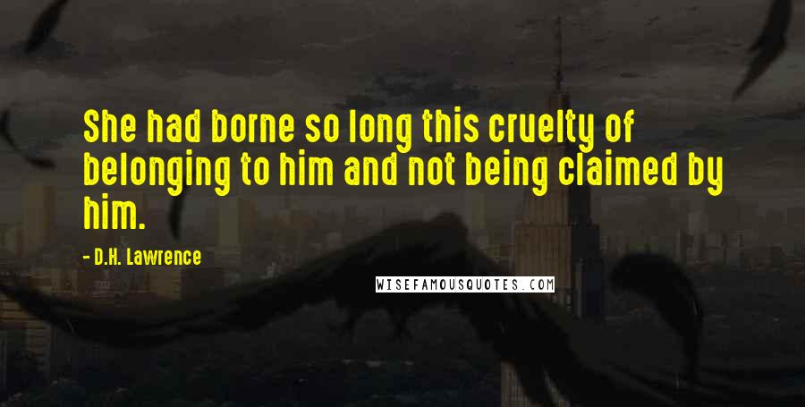 D.H. Lawrence Quotes: She had borne so long this cruelty of belonging to him and not being claimed by him.