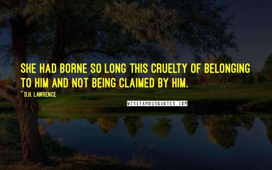 D.H. Lawrence Quotes: She had borne so long this cruelty of belonging to him and not being claimed by him.