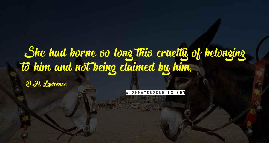 D.H. Lawrence Quotes: She had borne so long this cruelty of belonging to him and not being claimed by him.