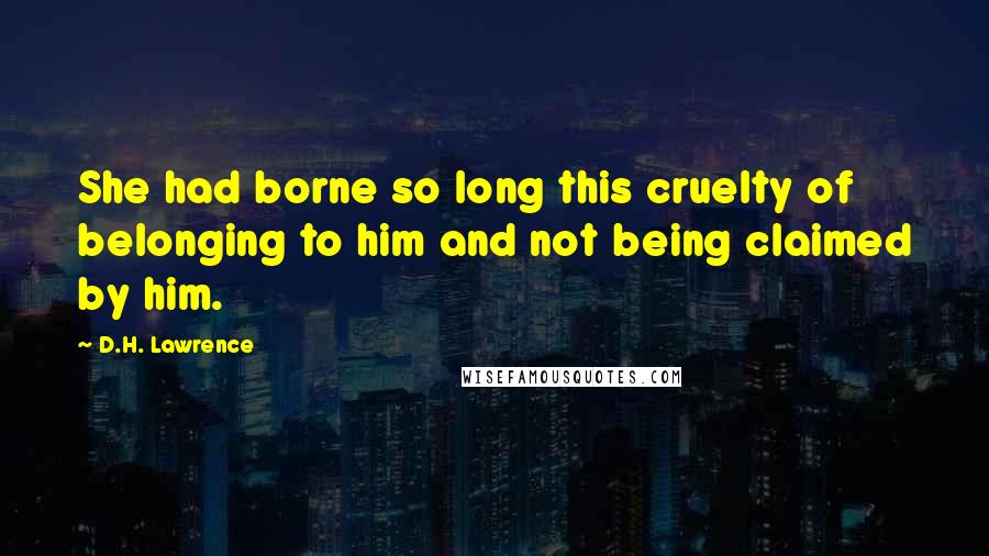 D.H. Lawrence Quotes: She had borne so long this cruelty of belonging to him and not being claimed by him.