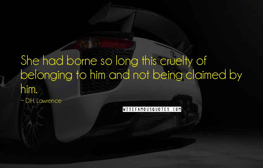 D.H. Lawrence Quotes: She had borne so long this cruelty of belonging to him and not being claimed by him.