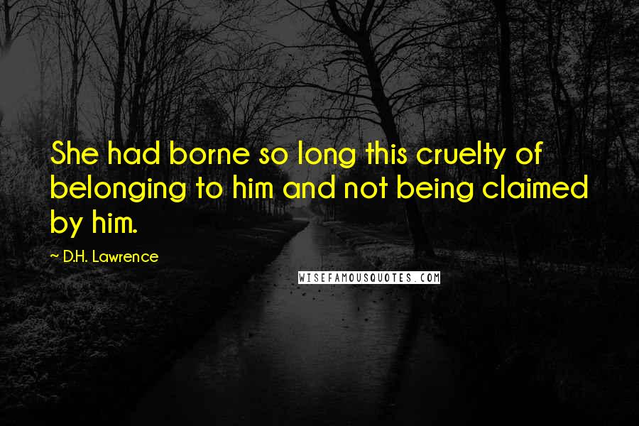 D.H. Lawrence Quotes: She had borne so long this cruelty of belonging to him and not being claimed by him.