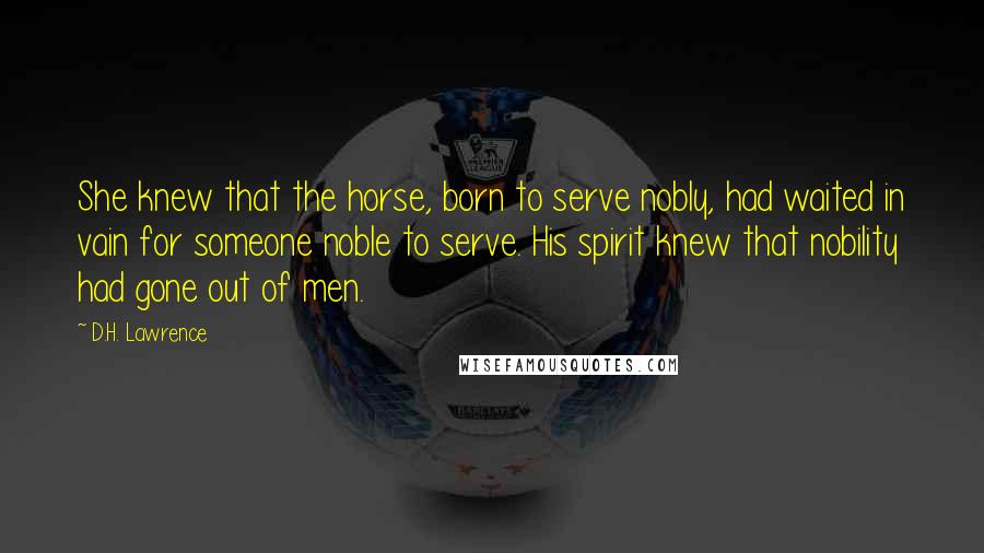 D.H. Lawrence Quotes: She knew that the horse, born to serve nobly, had waited in vain for someone noble to serve. His spirit knew that nobility had gone out of men.