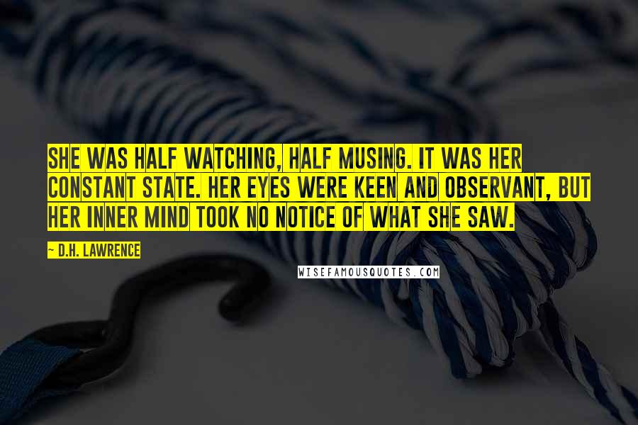 D.H. Lawrence Quotes: She was half watching, half musing. It was her constant state. Her eyes were keen and observant, but her inner mind took no notice of what she saw.
