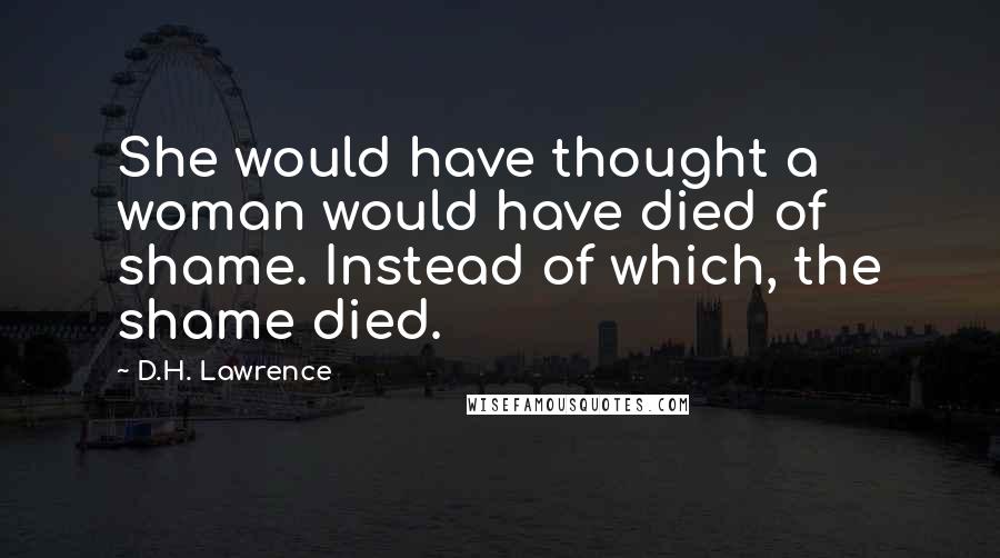 D.H. Lawrence Quotes: She would have thought a woman would have died of shame. Instead of which, the shame died.