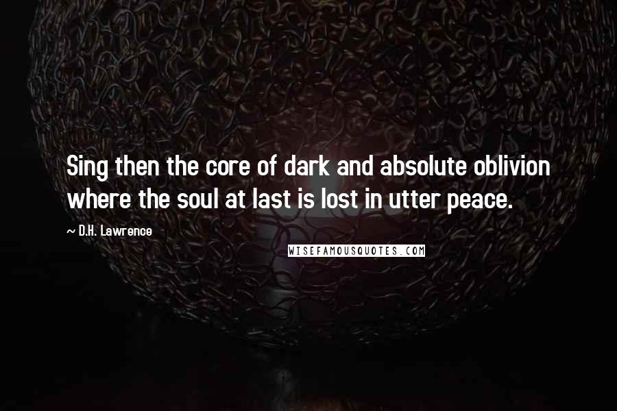 D.H. Lawrence Quotes: Sing then the core of dark and absolute oblivion where the soul at last is lost in utter peace.