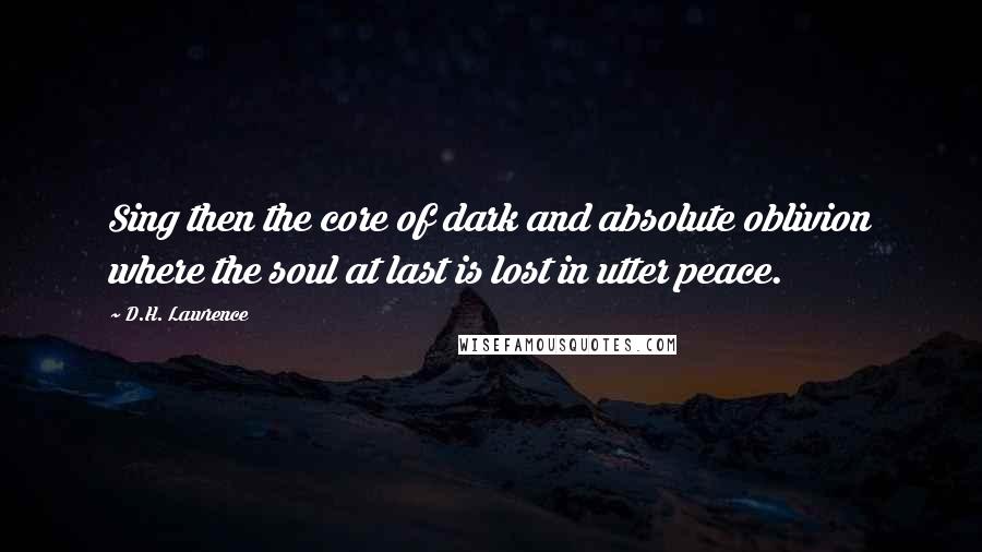 D.H. Lawrence Quotes: Sing then the core of dark and absolute oblivion where the soul at last is lost in utter peace.