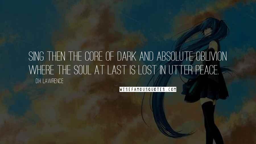 D.H. Lawrence Quotes: Sing then the core of dark and absolute oblivion where the soul at last is lost in utter peace.