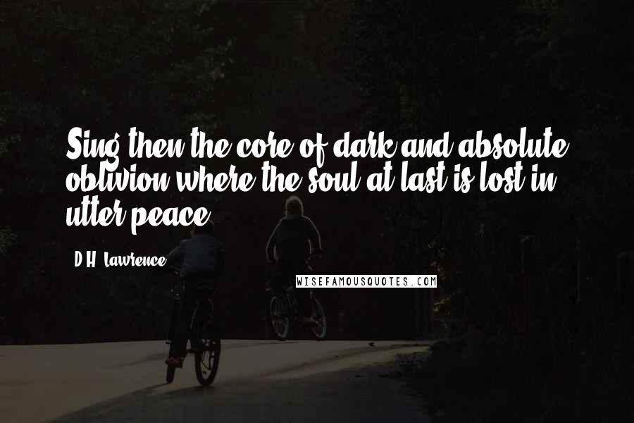 D.H. Lawrence Quotes: Sing then the core of dark and absolute oblivion where the soul at last is lost in utter peace.
