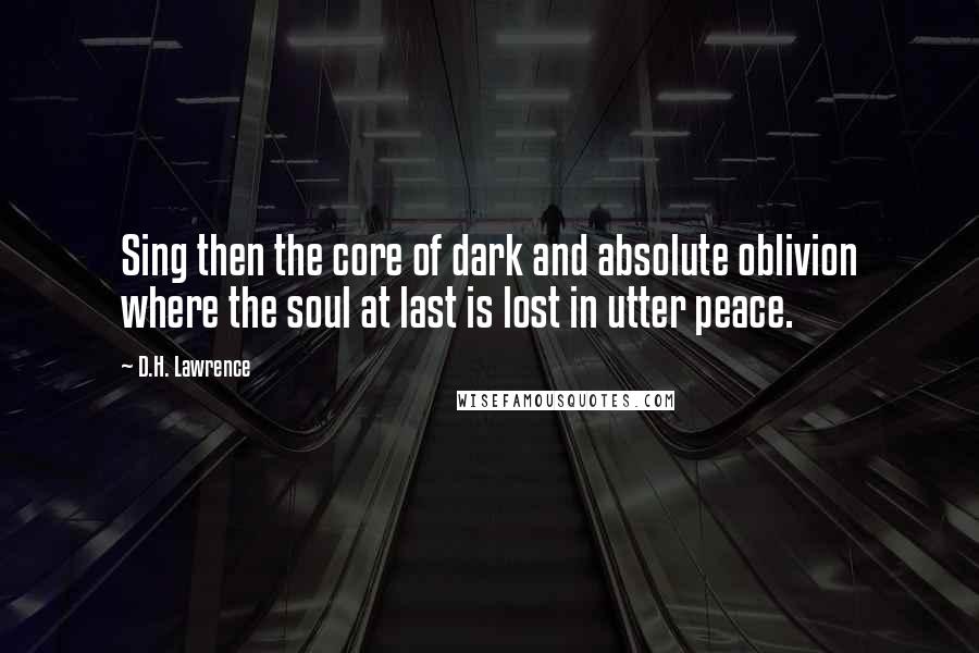 D.H. Lawrence Quotes: Sing then the core of dark and absolute oblivion where the soul at last is lost in utter peace.