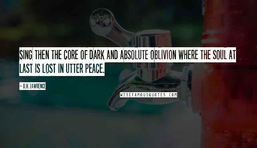 D.H. Lawrence Quotes: Sing then the core of dark and absolute oblivion where the soul at last is lost in utter peace.