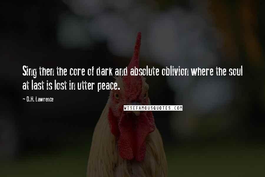 D.H. Lawrence Quotes: Sing then the core of dark and absolute oblivion where the soul at last is lost in utter peace.