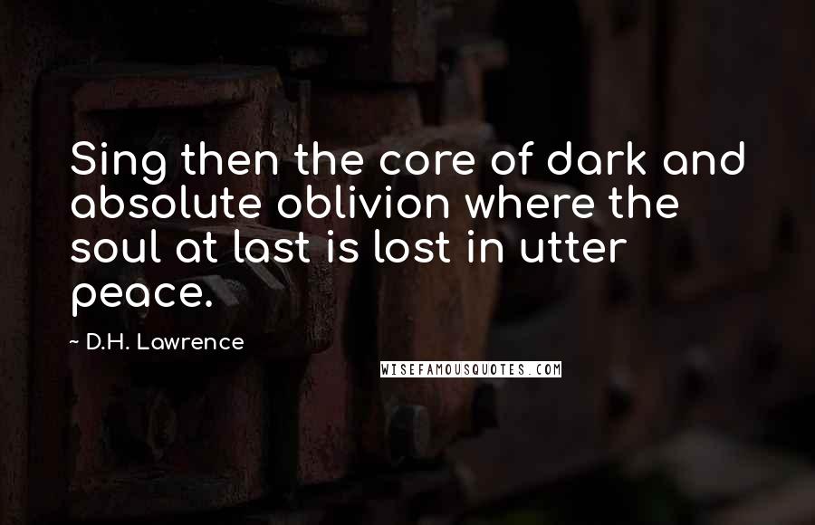 D.H. Lawrence Quotes: Sing then the core of dark and absolute oblivion where the soul at last is lost in utter peace.