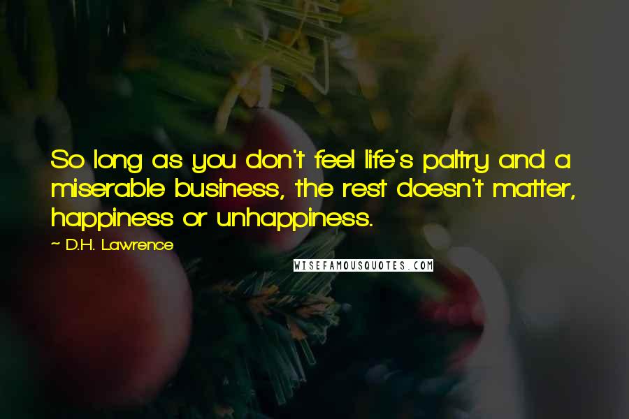 D.H. Lawrence Quotes: So long as you don't feel life's paltry and a miserable business, the rest doesn't matter, happiness or unhappiness.