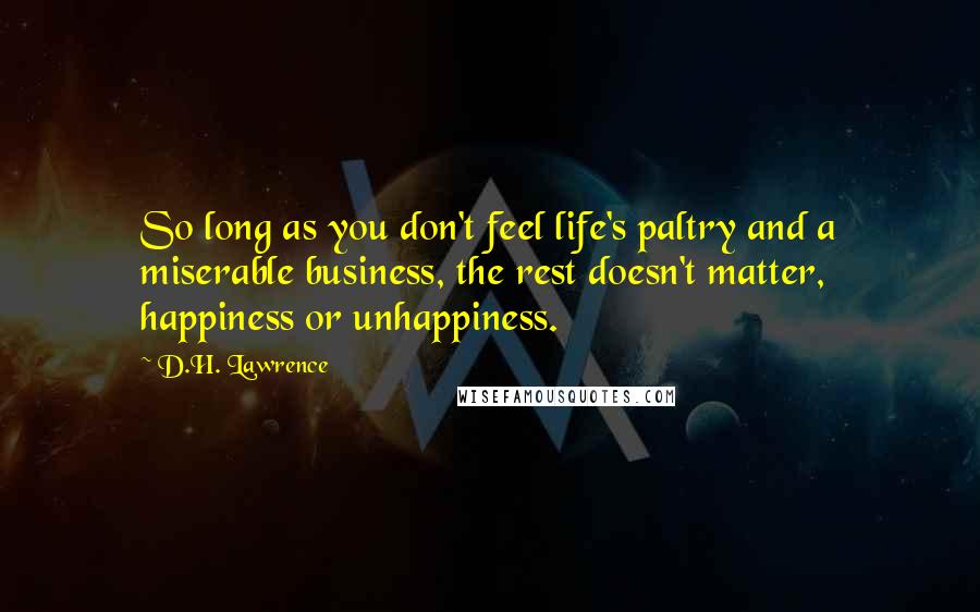 D.H. Lawrence Quotes: So long as you don't feel life's paltry and a miserable business, the rest doesn't matter, happiness or unhappiness.