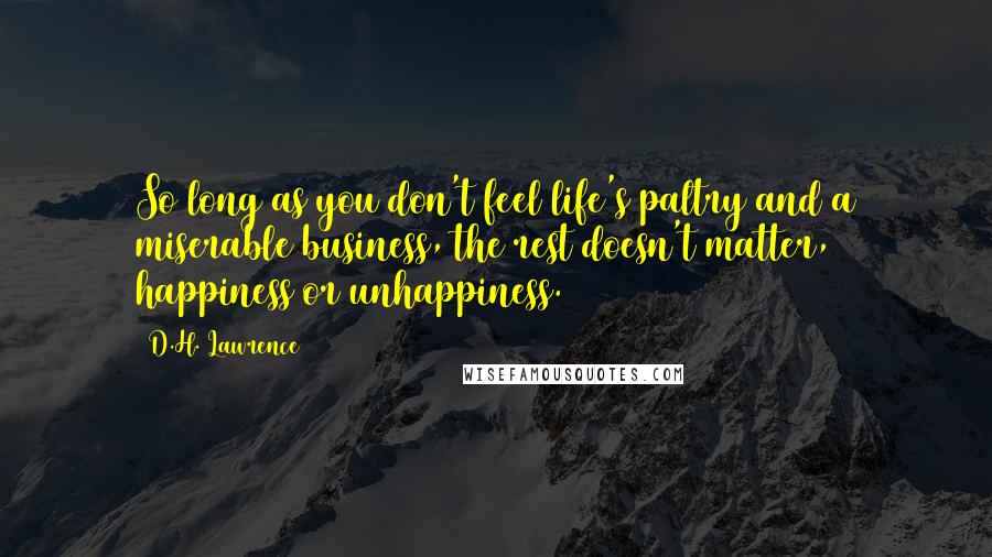 D.H. Lawrence Quotes: So long as you don't feel life's paltry and a miserable business, the rest doesn't matter, happiness or unhappiness.