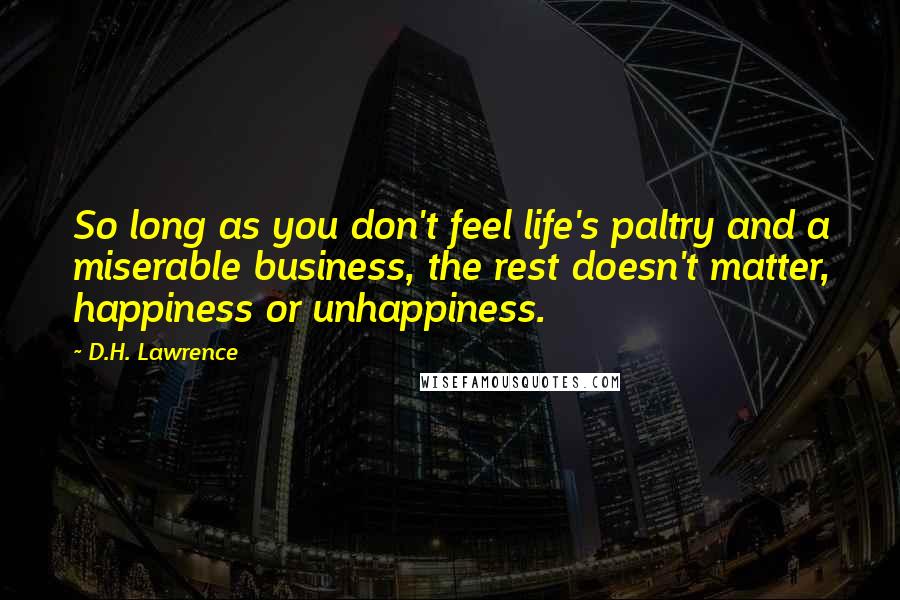 D.H. Lawrence Quotes: So long as you don't feel life's paltry and a miserable business, the rest doesn't matter, happiness or unhappiness.