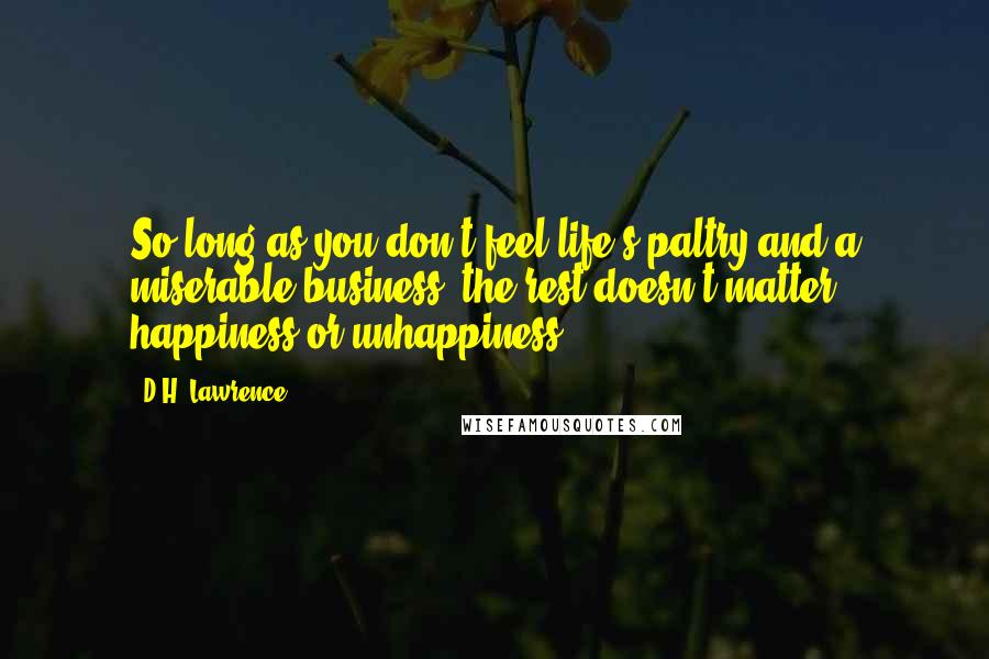 D.H. Lawrence Quotes: So long as you don't feel life's paltry and a miserable business, the rest doesn't matter, happiness or unhappiness.