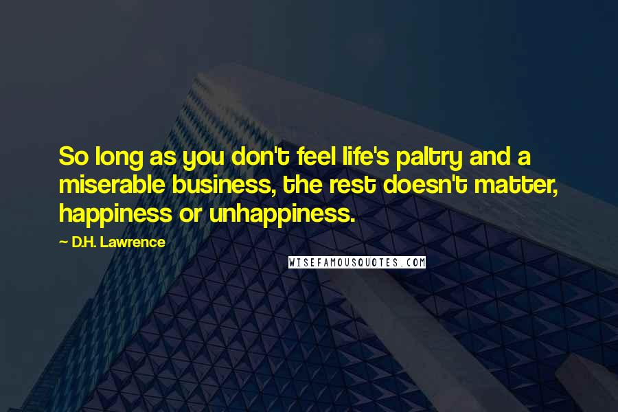 D.H. Lawrence Quotes: So long as you don't feel life's paltry and a miserable business, the rest doesn't matter, happiness or unhappiness.