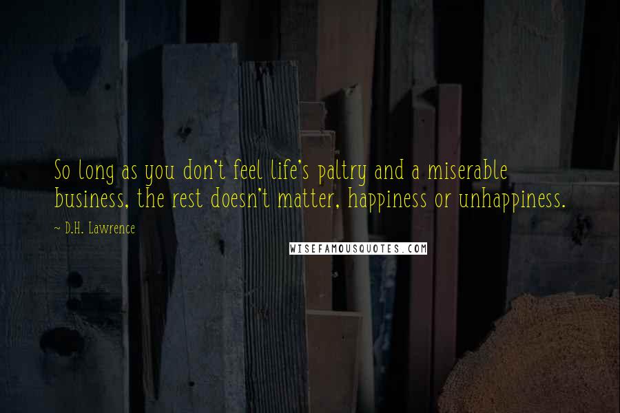 D.H. Lawrence Quotes: So long as you don't feel life's paltry and a miserable business, the rest doesn't matter, happiness or unhappiness.