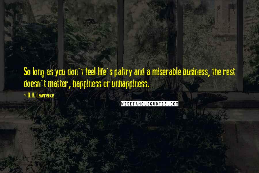 D.H. Lawrence Quotes: So long as you don't feel life's paltry and a miserable business, the rest doesn't matter, happiness or unhappiness.