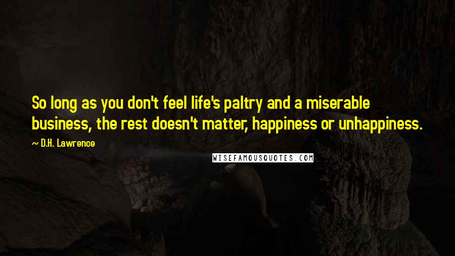 D.H. Lawrence Quotes: So long as you don't feel life's paltry and a miserable business, the rest doesn't matter, happiness or unhappiness.