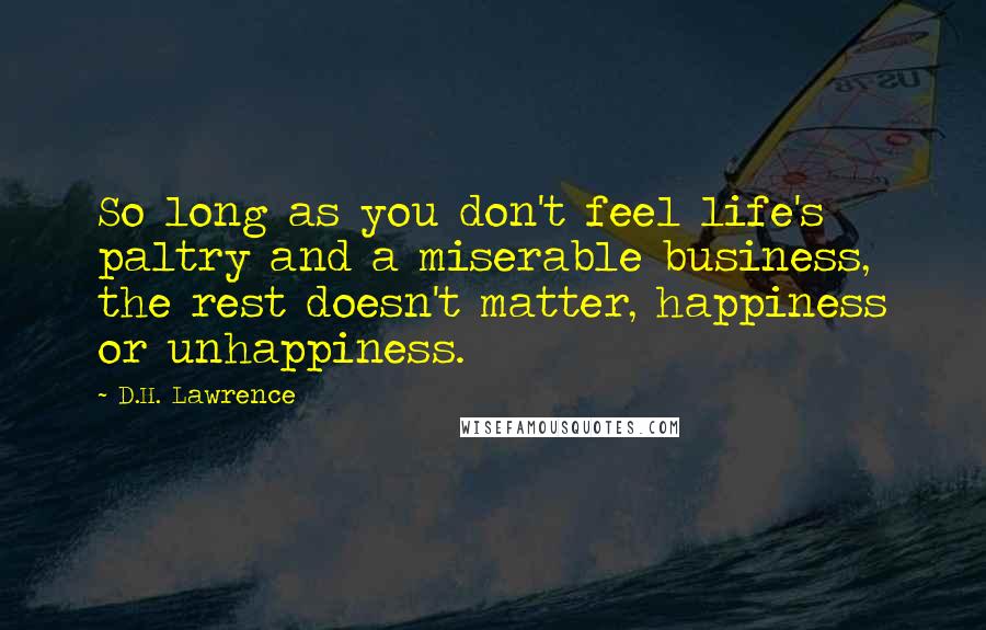 D.H. Lawrence Quotes: So long as you don't feel life's paltry and a miserable business, the rest doesn't matter, happiness or unhappiness.