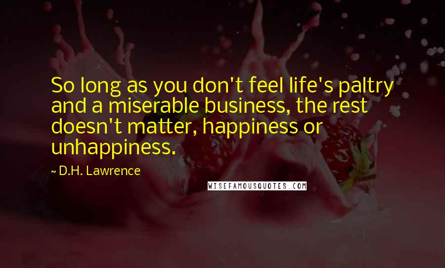 D.H. Lawrence Quotes: So long as you don't feel life's paltry and a miserable business, the rest doesn't matter, happiness or unhappiness.