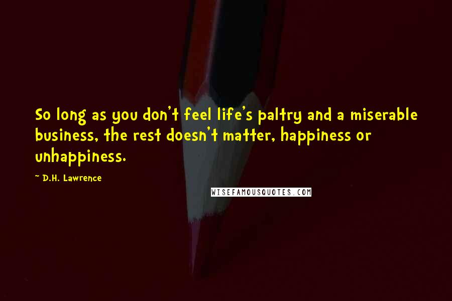 D.H. Lawrence Quotes: So long as you don't feel life's paltry and a miserable business, the rest doesn't matter, happiness or unhappiness.