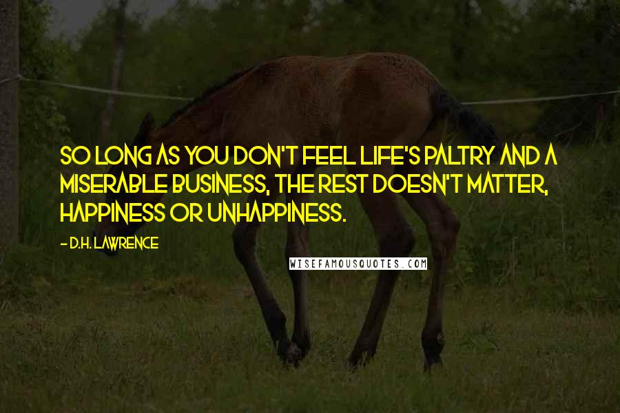 D.H. Lawrence Quotes: So long as you don't feel life's paltry and a miserable business, the rest doesn't matter, happiness or unhappiness.