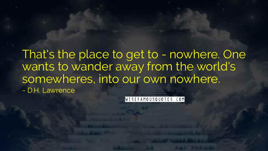 D.H. Lawrence Quotes: That's the place to get to - nowhere. One wants to wander away from the world's somewheres, into our own nowhere.