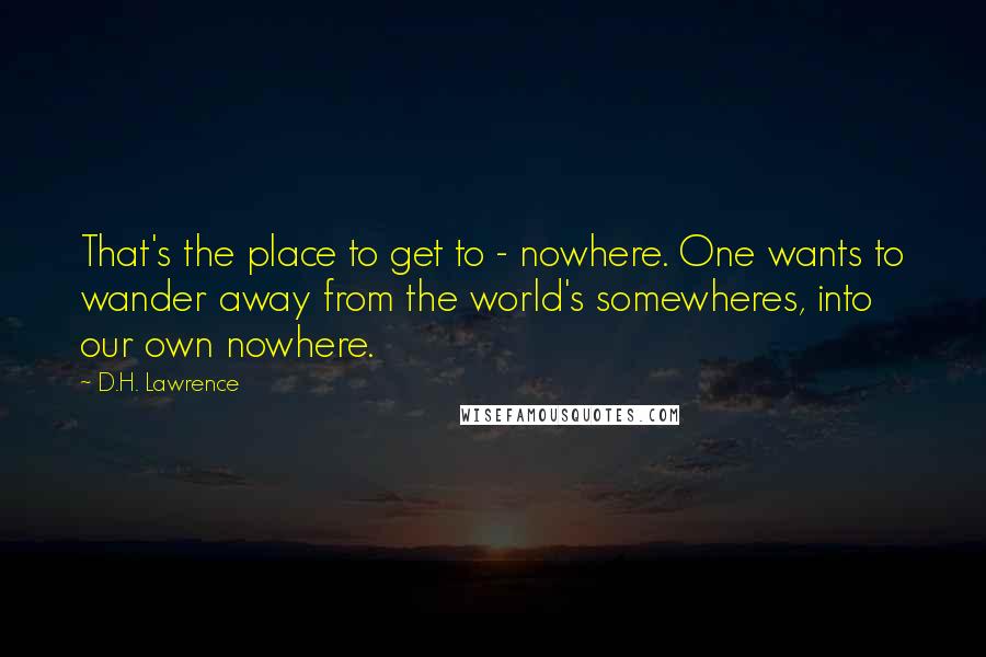 D.H. Lawrence Quotes: That's the place to get to - nowhere. One wants to wander away from the world's somewheres, into our own nowhere.