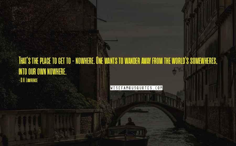 D.H. Lawrence Quotes: That's the place to get to - nowhere. One wants to wander away from the world's somewheres, into our own nowhere.