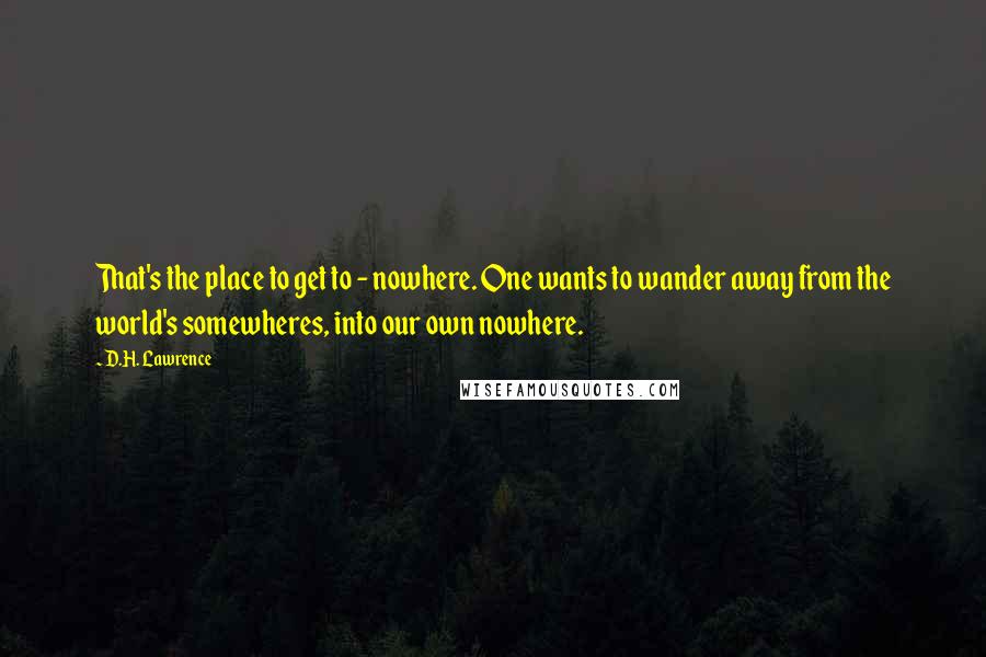 D.H. Lawrence Quotes: That's the place to get to - nowhere. One wants to wander away from the world's somewheres, into our own nowhere.