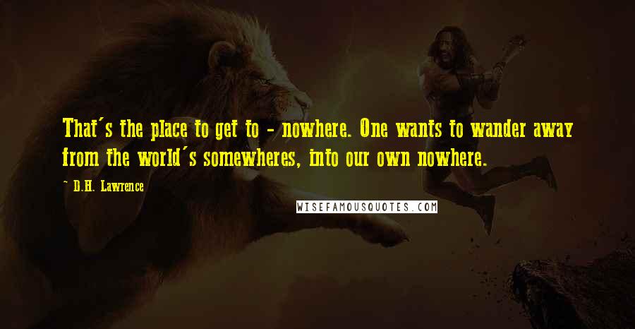 D.H. Lawrence Quotes: That's the place to get to - nowhere. One wants to wander away from the world's somewheres, into our own nowhere.