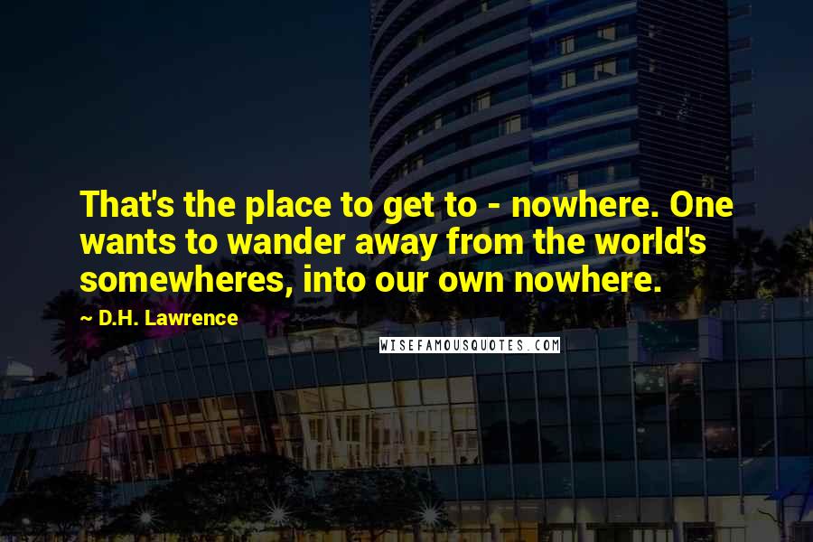 D.H. Lawrence Quotes: That's the place to get to - nowhere. One wants to wander away from the world's somewheres, into our own nowhere.