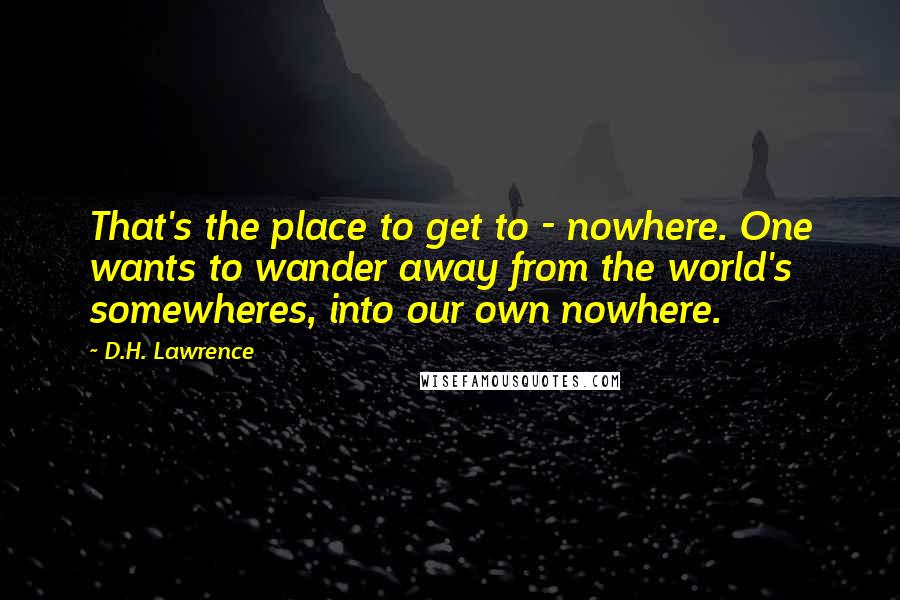 D.H. Lawrence Quotes: That's the place to get to - nowhere. One wants to wander away from the world's somewheres, into our own nowhere.