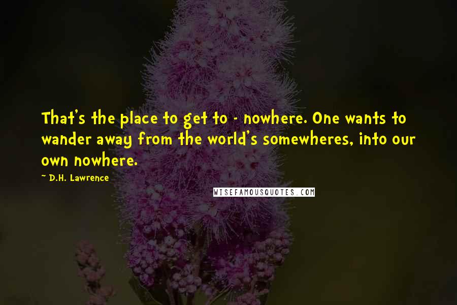 D.H. Lawrence Quotes: That's the place to get to - nowhere. One wants to wander away from the world's somewheres, into our own nowhere.