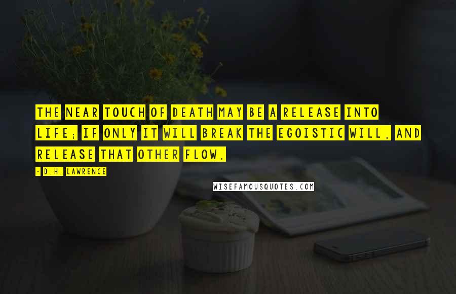 D.H. Lawrence Quotes: The near touch of death may be a release into life; if only it will break the egoistic will, and release that other flow.